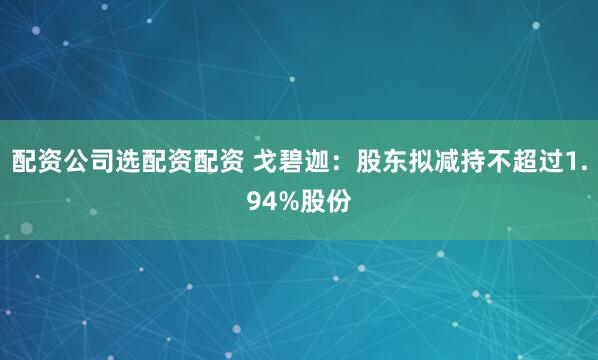 配资公司选配资配资 戈碧迦：股东拟减持不超过1.94%股份