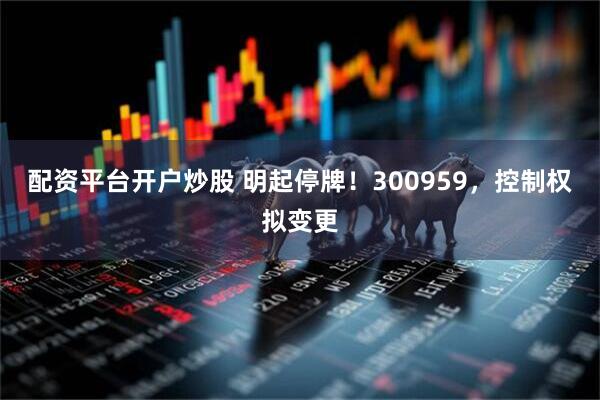 配资平台开户炒股 明起停牌！300959，控制权拟变更