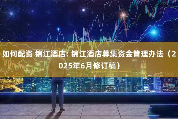 如何配资 锦江酒店: 锦江酒店募集资金管理办法（2025年6月修订稿）