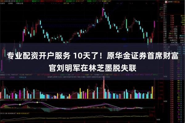 专业配资开户服务 10天了！原华金证券首席财富官刘明军在林芝墨脱失联