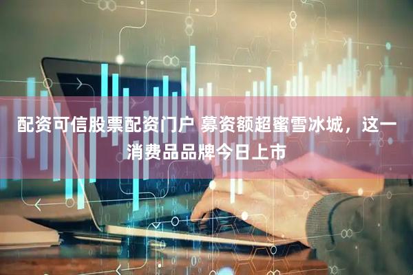 配资可信股票配资门户 募资额超蜜雪冰城，这一消费品品牌今日上市