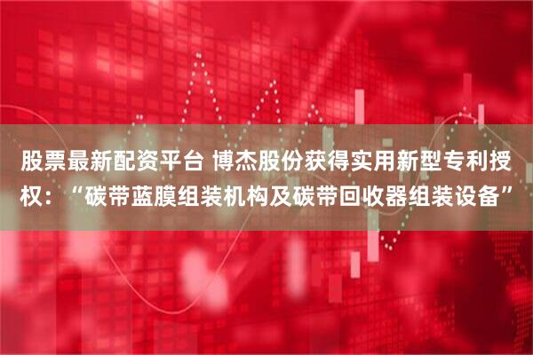 股票最新配资平台 博杰股份获得实用新型专利授权：“碳带蓝膜组装机构及碳带回收器组装设备”