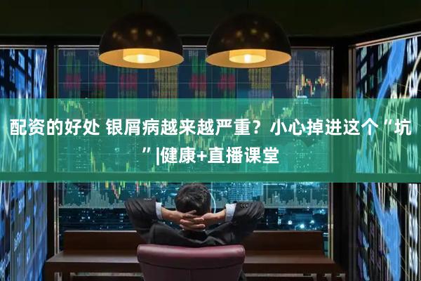 配资的好处 银屑病越来越严重？小心掉进这个“坑”|健康+直播课堂