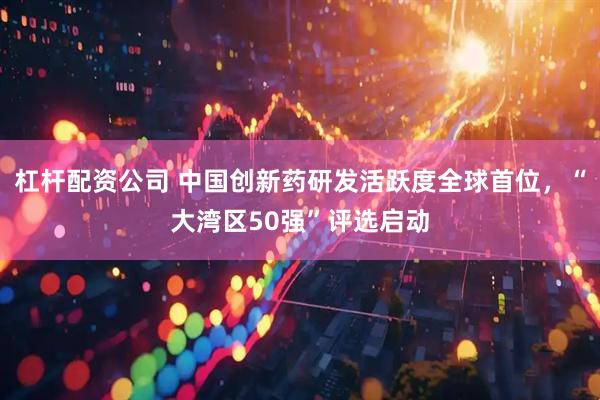 杠杆配资公司 中国创新药研发活跃度全球首位，“大湾区50强”评选启动