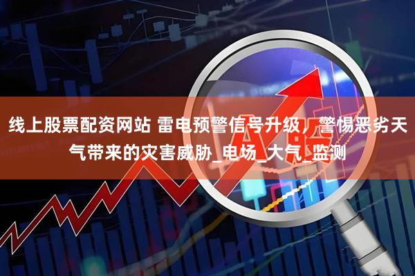 线上股票配资网站 雷电预警信号升级，警惕恶劣天气带来的灾害威胁_电场_大气_监测