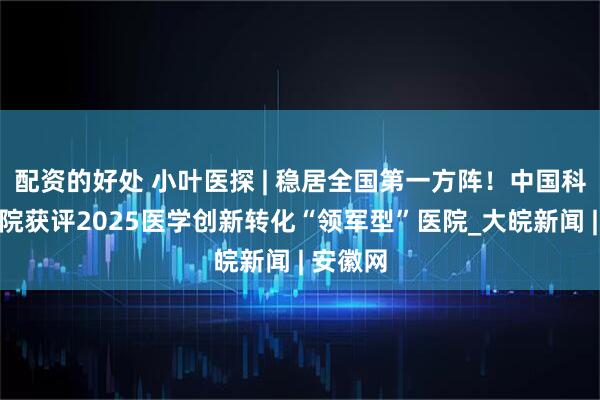 配资的好处 小叶医探 | 稳居全国第一方阵！中国科大附一院获评2025医学创新转化“领军型”医院_大皖新闻 | 安徽网