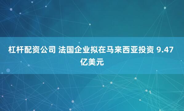 杠杆配资公司 法国企业拟在马来西亚投资 9.47 亿美元