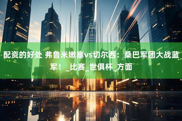 配资的好处 弗鲁米嫩塞vs切尔西：桑巴军团大战蓝军！_比赛_世俱杯_方面