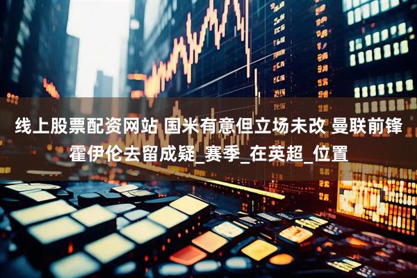 线上股票配资网站 国米有意但立场未改 曼联前锋霍伊伦去留成疑_赛季_在英超_位置