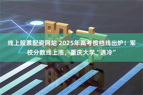 线上股票配资网站 2025年高考投档线出炉！军校分数线上涨，重庆大学“遇冷”