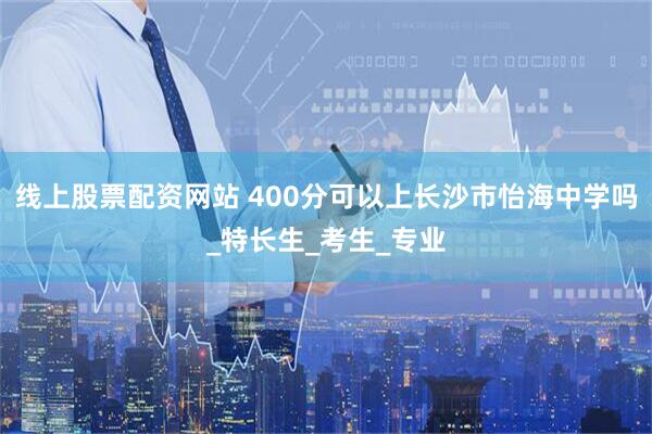 线上股票配资网站 400分可以上长沙市怡海中学吗_特长生_考生_专业