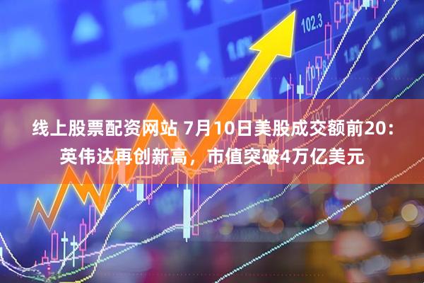 线上股票配资网站 7月10日美股成交额前20：英伟达再创新高，市值突破4万亿美元