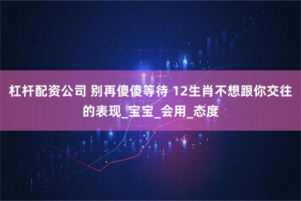 杠杆配资公司 别再傻傻等待 12生肖不想跟你交往的表现_宝宝_会用_态度