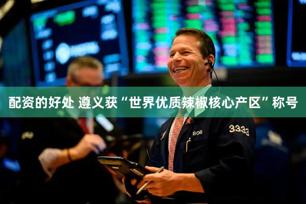 配资的好处 遵义获“世界优质辣椒核心产区”称号