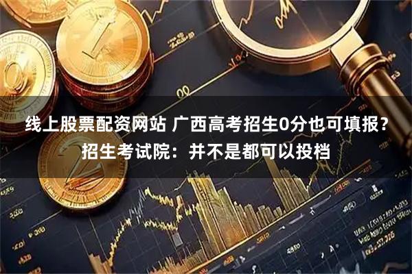线上股票配资网站 广西高考招生0分也可填报？招生考试院：并不是都可以投档