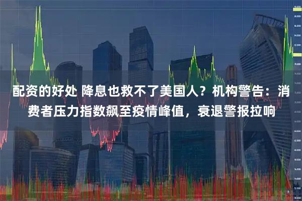 配资的好处 降息也救不了美国人？机构警告：消费者压力指数飙至疫情峰值，衰退警报拉响