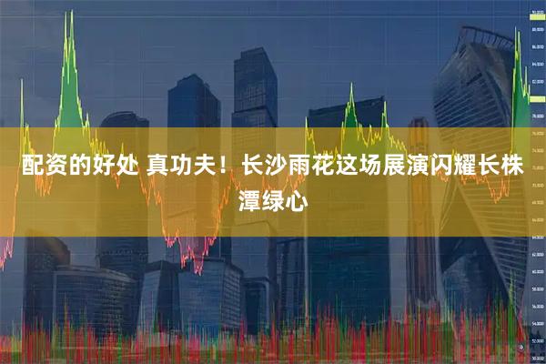 配资的好处 真功夫！长沙雨花这场展演闪耀长株潭绿心