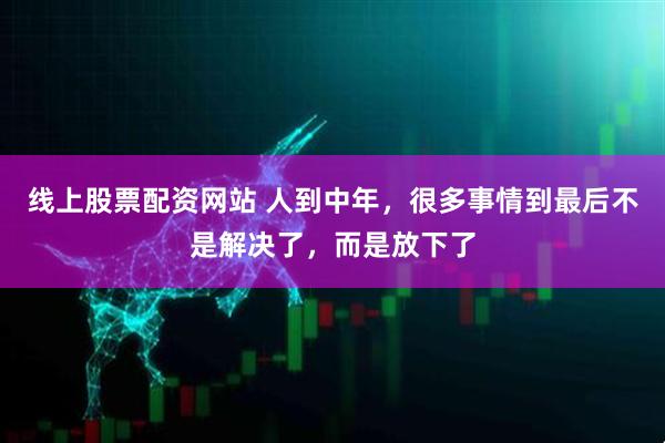 线上股票配资网站 人到中年，很多事情到最后不是解决了，而是放下了