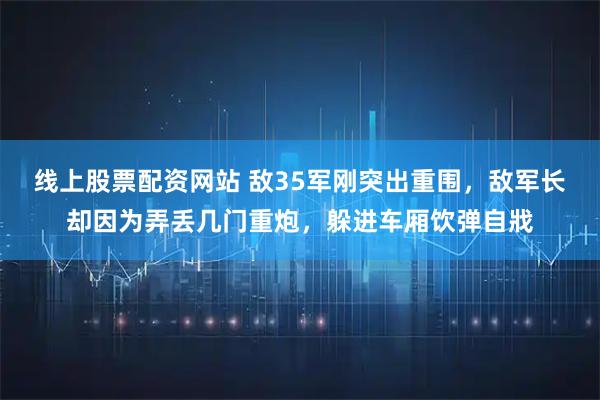 线上股票配资网站 敌35军刚突出重围，敌军长却因为弄丢几门重炮，躲进车厢饮弹自戕