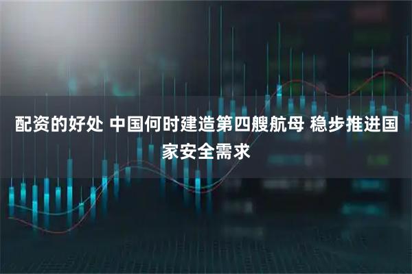 配资的好处 中国何时建造第四艘航母 稳步推进国家安全需求