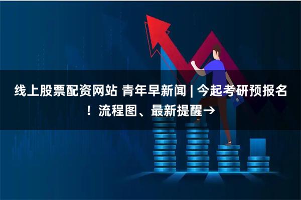 线上股票配资网站 青年早新闻 | 今起考研预报名！流程图、最新提醒→