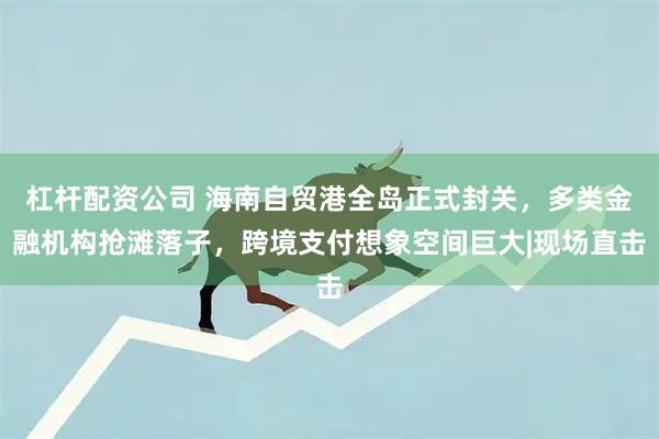 杠杆配资公司 海南自贸港全岛正式封关，多类金融机构抢滩落子，跨境支付想象空间巨大|现场直击