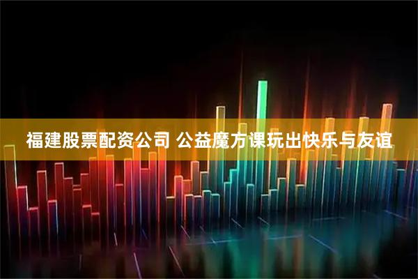 福建股票配资公司 公益魔方课玩出快乐与友谊