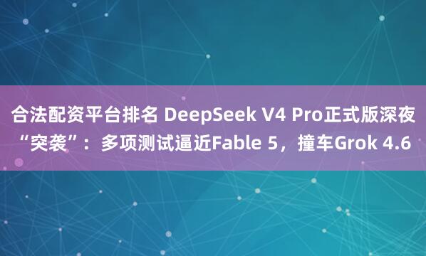 合法配资平台排名 DeepSeek V4 Pro正式版深夜“突袭”：多项测试逼近Fable 5，撞车Grok 4.6