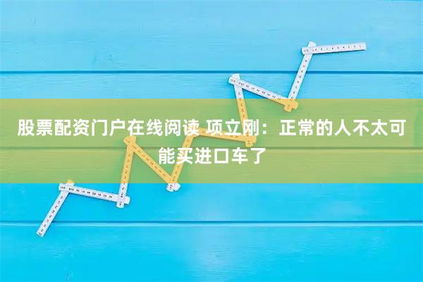 股票配资门户在线阅读 项立刚：正常的人不太可能买进口车了