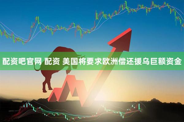 配资吧官网 配资 美国将要求欧洲偿还援乌巨额资金