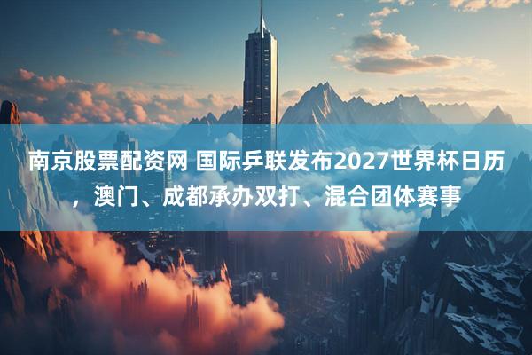 南京股票配资网 国际乒联发布2027世界杯日历，澳门、成都承办双打、混合团体赛事