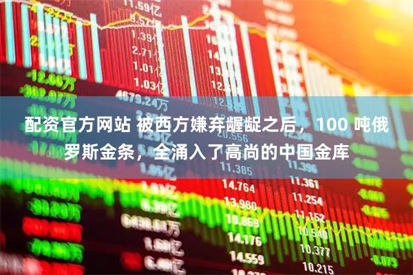 配资官方网站 被西方嫌弃龌龊之后，100 吨俄罗斯金条，全涌入了高尚的中国金库