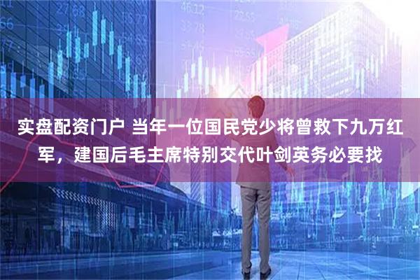 实盘配资门户 当年一位国民党少将曾救下九万红军,建国后毛主席特别交代叶剑英务必要找