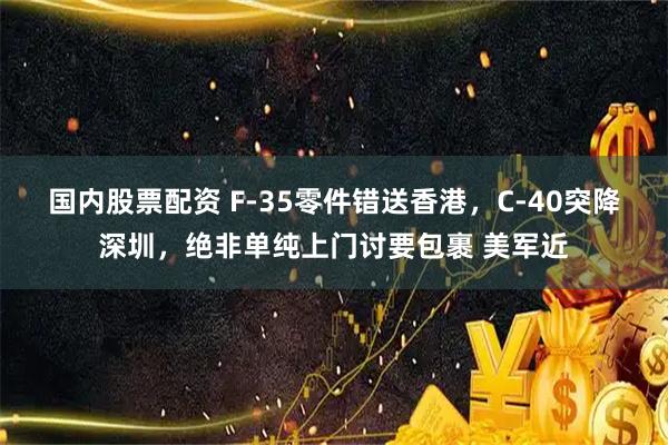 国内股票配资 F-35零件错送香港，C-40突降深圳，绝非单纯上门讨要包裹 美军近