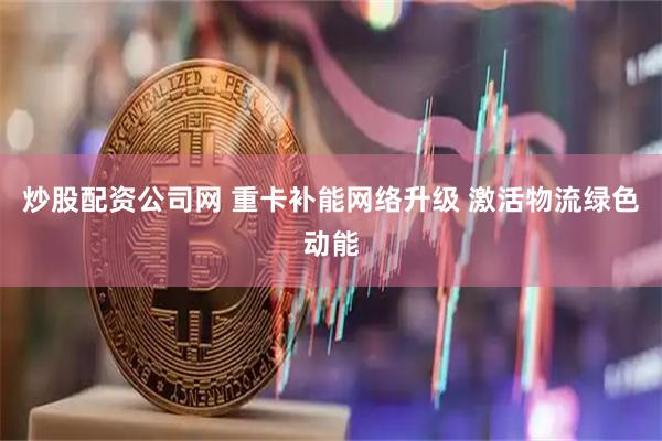 炒股配资公司网 重卡补能网络升级 激活物流绿色动能