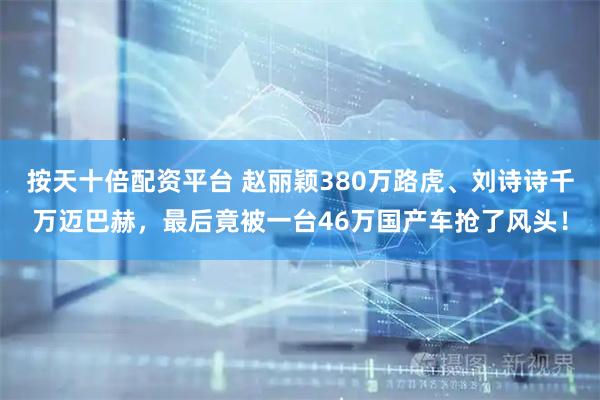 按天十倍配资平台 赵丽颖380万路虎、刘诗诗千万迈巴赫，最后竟被一台46万国产车抢了风头！